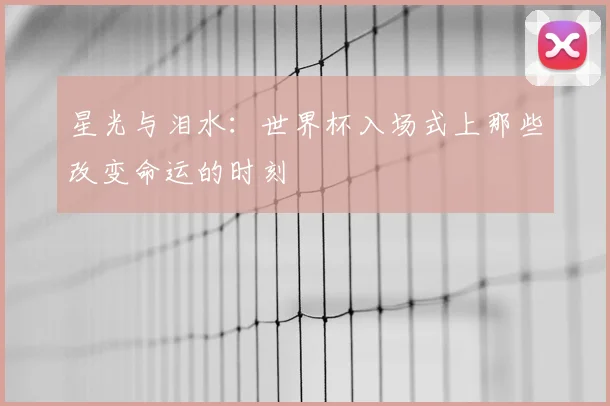星光与泪水：世界杯入场式上那些改变命运的时刻