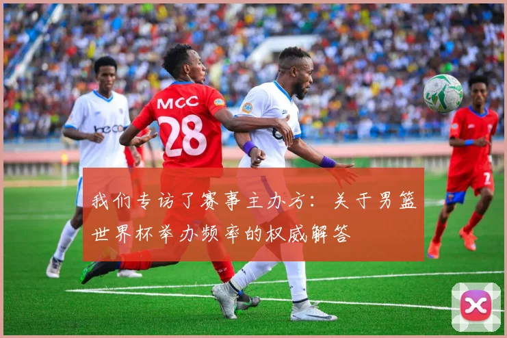 我们专访了赛事主办方：关于男篮世界杯举办频率的权威解答
