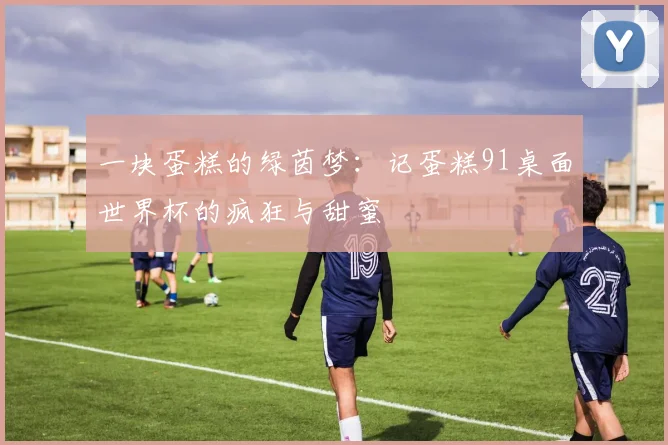 一块蛋糕的绿茵梦:记蛋糕91桌面世界杯的疯狂与甜蜜