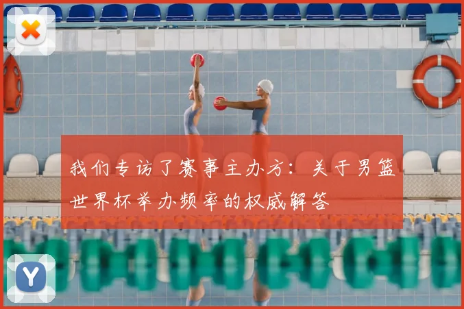 我们专访了赛事主办方：关于男篮世界杯举办频率的权威解答