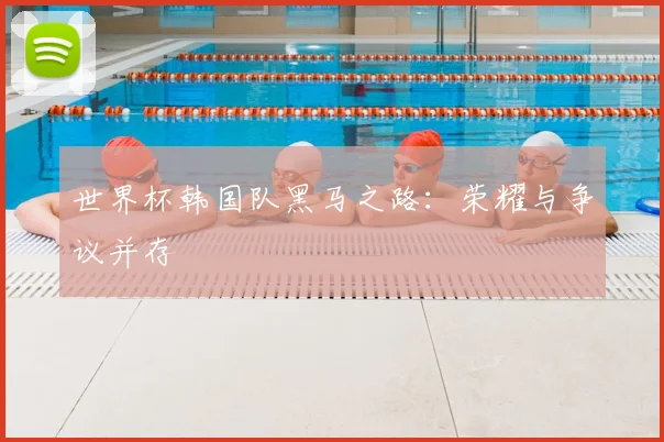 世界杯韩国队黑马之路:荣耀与争议并存