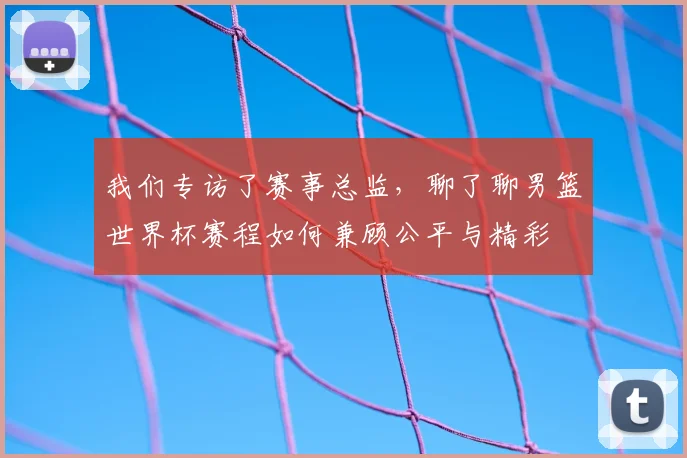我们专访了赛事总监,聊了聊男篮世界杯赛程如何兼顾公平与精彩