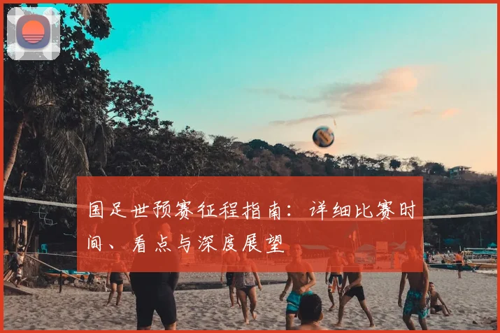 国足世预赛征程指南：详细比赛时间、看点与深度展望