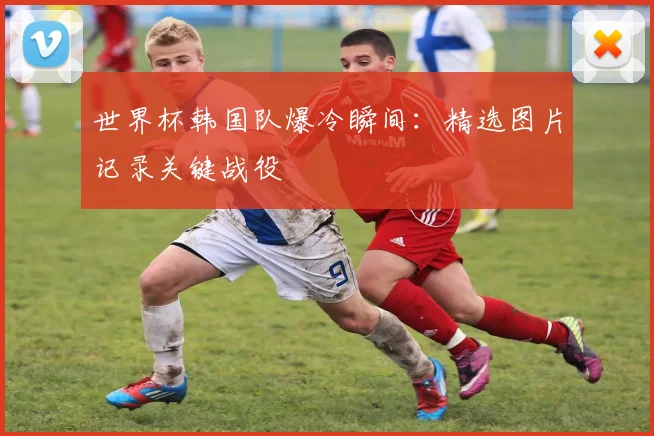 世界杯韩国队爆冷瞬间:精选图片记录关键战役