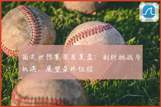 国足世预赛深度复盘：剖析挑战与机遇，展望最终征程
