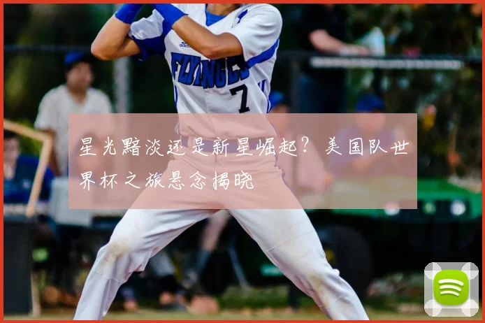 星光黯淡还是新星崛起？美国队世界杯之旅悬念揭晓