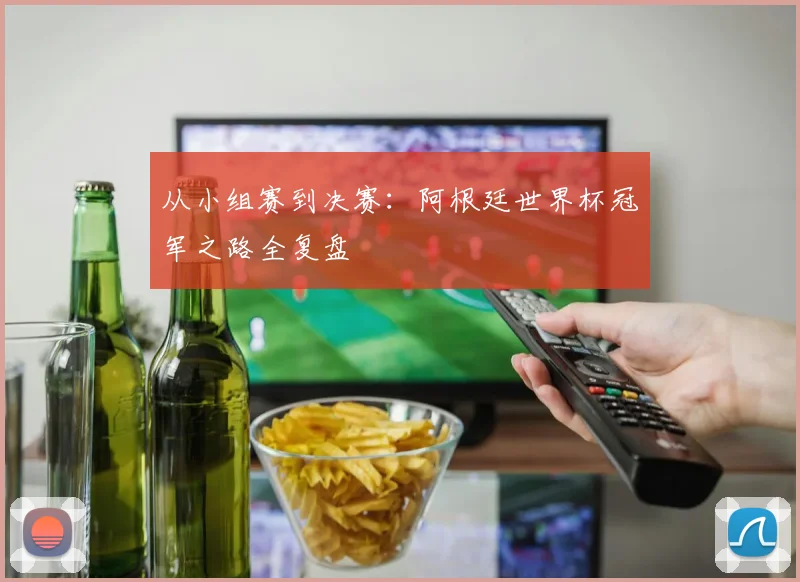 从小组赛到决赛：阿根廷世界杯冠军之路全复盘
