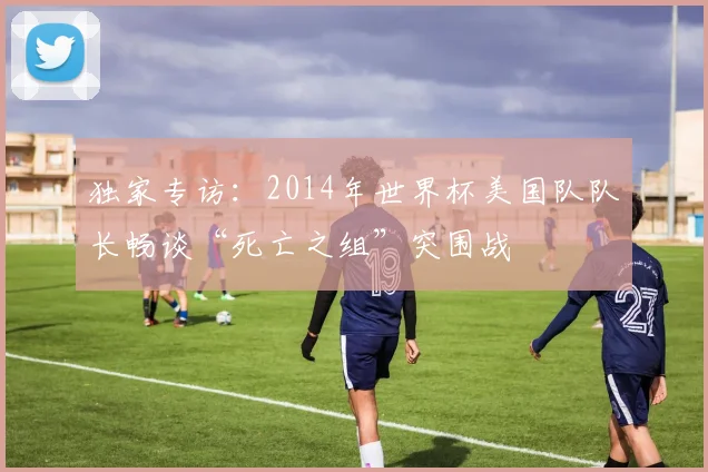 独家专访：2014年世界杯美国队队长畅谈“死亡之组”突围战