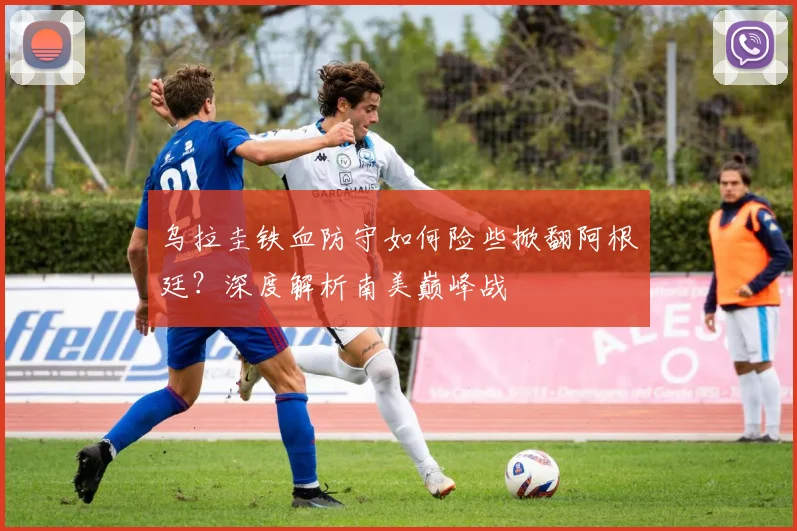 乌拉圭铁血防守如何险些掀翻阿根廷？深度解析南美巅峰战