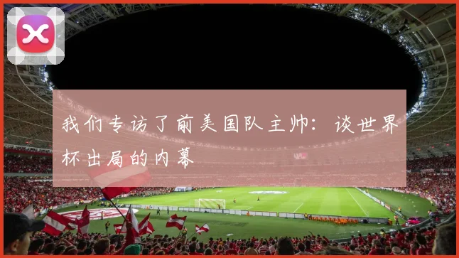 我们专访了前美国队主帅：谈世界杯出局的内幕