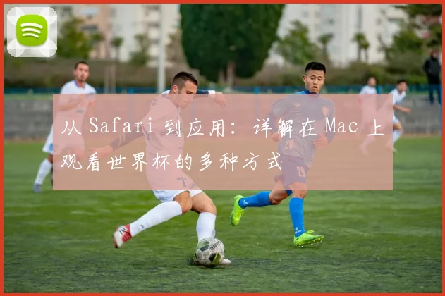 从 Safari 到应用：详解在 Mac 上观看世界杯的多种方式
