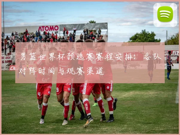 男篮世界杯预选赛赛程安排：各队对阵时间与观赛渠道