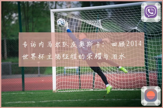 专访内马尔队友奥斯卡：回顾2014世界杯主场征程的荣耀与泪水