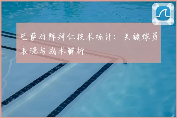 巴萨对阵拜仁技术统计：关键球员表现与战术解析